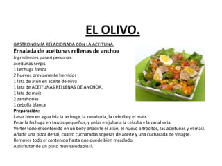 EL OLIVO.
GASTRONOMÍA RELACIONADA CON LA ACEITUNA.
Ensalada de aceitunas rellenas de anchoa
Ingredientes para 4 personas:
aceitunas serpis
1 Lechuga fresca
2 huevos previamente hervidos
1 lata de atún en aceite de oliva
1 lata de ACEITUNAS RELLENAS DE ANCHOA.
1 lata de maíz
2 zanahorias
1 cebolla blanca
Preparación:
Lavar bien en agua fría la lechuga, la zanahoria, la cebolla y el maíz.
Pelar la lechuga en trozos pequeños, y pelar en juliana la cebolla y la zanahoria.
Verter todo el contenido en un bol y añadirle el atún, el huevo a trocitos, las aceitunas y el maíz.
Añadir una pizca de sal, cuatro cucharadas soperas de aceite y una cucharada de vinagre.
Remover todo el contenido hasta que quede bien mezclado.
A disfrutar de un plato muy saludable!!.
 