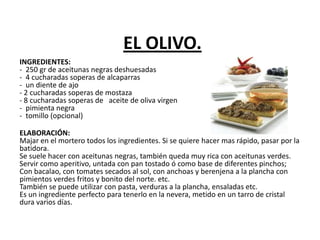 EL OLIVO.
INGREDIENTES:
- 250 gr de aceitunas negras deshuesadas
- 4 cucharadas soperas de alcaparras
- un diente de ajo
- 2 cucharadas soperas de mostaza
- 8 cucharadas soperas de aceite de oliva virgen
- pimienta negra
- tomillo (opcional)
ELABORACIÓN:
Majar en el mortero todos los ingredientes. Si se quiere hacer mas rápido, pasar por la
batidora.
Se suele hacer con aceitunas negras, también queda muy rica con aceitunas verdes.
Servir como aperitivo, untada con pan tostado ó como base de diferentes pinchos;
Con bacalao, con tomates secados al sol, con anchoas y berenjena a la plancha con
pimientos verdes fritos y bonito del norte. etc.
También se puede utilizar con pasta, verduras a la plancha, ensaladas etc.
Es un ingrediente perfecto para tenerlo en la nevera, metido en un tarro de cristal
dura varios días.
 