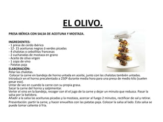 EL OLIVO.
PRESA IBÉRICA CON SALSA DE ACEITUNA Y MOSTAZA.
INGREDIENTES:
- 1 presa de cerdo ibérico
- 12- 15 aceitunas negras ó verdes picadas
- 4 chalotas o cebollitas francesas
- 2 cucharadas de mostaza en grano
- Aceite de oliva virgen
- 1 copa de vino
- Patatas paja
ELABORACIÓN:
Pelar las chalotas.
Colocar la carne en bandeja de horno untada en aceite, junto con las chalotas también untadas.
Introducir en el horno precalentado a 250º durante media hora para una presa de medio kilo (suelen
pesar eso).
Untar de vez en cuando la carne con su propia grasa.
Sacar la carne del horno y salpimentar.
Verter el vino en la bandeja, recoger con él el jugo de la carne y dejar un minuto que reduzca. Pasar la
salsa por la batidora.
Añadir a la salsa las aceitunas picadas y la mostaza, acercar al fuego 2 minutos, rectificar de sal y retirar.
Presentación: partir la carne, y hacer envueltos con las patatas paja. Colocar la salsa al lado. Esta salsa se
puede tomar caliente ó fría.
 