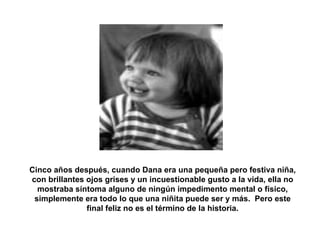 Cinco años después, cuando Dana era una pequeña pero festiva niña, con brillantes ojos grises y un incuestionable gusto a la vida, ella no mostraba síntoma alguno de ningún impedimento mental o físico, simplemente era todo lo que una niñita puede ser y más.  Pero este final feliz no es el término de la historia. 