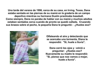 Una tarde del verano de 1996, cerca de su casa, en Irving, Texas, Dana estaba sentada en las piernas de su mamá en la gradería de un campo deportivo mientras su hermano Dustin practicaba baseball. Como siempre, Dana no paraba de hablar con su mamá y muchos adultos estaban sentados cerca cuando de pronto se quedó callada.  Cruzando sus brazos sobre el pecho, la pequeña Dana le preguntó :  ¿Hueles eso?    Olfateando el aire y detectando que se acercaba una tormenta, Diana le respondió:  "Sí, huele a lluvia". Dana cerró los ojos y  volvió a preguntar:  ¿Hueles eso? Nuevamente su madre le respondió:  "Sí, pienso que nos vamos a mojar, huele a lluvia". 