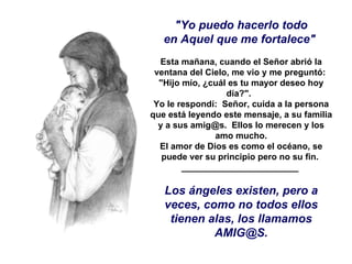 "Yo puedo hacerlo todo en Aquel que me fortalece"    Esta mañana, cuando el Señor abrió la ventana del Cielo, me vio y me preguntó:  "Hijo mío, ¿cuál es tu mayor deseo hoy día?".   Yo le respondí:  Señor, cuida a la persona que está leyendo este mensaje, a su familia y a sus amig@s.  Ellos lo merecen y los amo mucho. El amor de Dios es como el océano, se puede ver su principio pero no su fin.  ________________________  Los ángeles existen, pero a veces, como no todos ellos tienen alas, los llamamos AMIG@S. 
