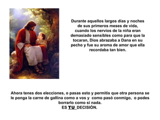 Durante aquellos largos días y noches de sus primeros meses de vida, cuando los nervios de la niña eran demasiado sensibles como para que la tocaran, Dios abrazaba a Dana en su pecho y fue su aroma de amor que ella recordaba tan bien. Ahora tenes dos elecciones, o pasas esto y permitis que otra persona se le ponga la carne de gallina como a vos y  como pasó conmigo,  o podes borrarlo como si nada. ES  TU  DECISIÓN.  