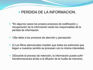  PERDIDA DE LA INFORMACION.


 *En algunos casos los propios procesos de codificación y
  recuperación da la información serán los responsables de la
  perdida de información.

 1)Se debe a los procesos de atención y percepción.


 2) Los filtros atencionales impiden que todos los estímulos que
  llegan a nuestros sentido se procesen con la misma intensidad.

 3)Durante el proceso de retención, la información puede sufrir
  transformaciones divido a la difusión de la huella de memoria.
 