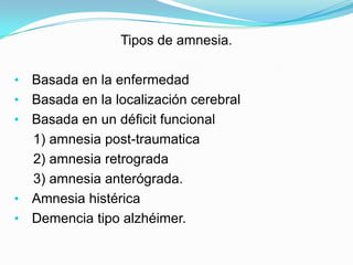 Tipos de amnesia.

•   Basada en la enfermedad
•   Basada en la localización cerebral
•   Basada en un déficit funcional
    1) amnesia post-traumatica
    2) amnesia retrograda
    3) amnesia anterógrada.
•   Amnesia histérica
•   Demencia tipo alzhéimer.
 