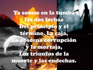 Ya somos en la tumba las dos fechasDel principio y el término. La caja,La obscena corrupción y la mortaja,Los triunfos de la muerte y las endechas.