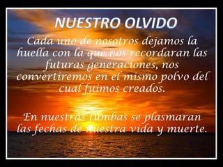 NUESTRO OLVIDOCada uno de nosotros dejamos la huella con la que nos recordaran las futuras generaciones, nos convertiremos en el mismo polvo del cual fuimos creados.En nuestras tumbas se plasmaran las fechas de nuestra vida y muerte.