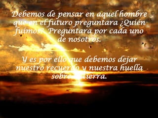 Debemos de pensar en aquel hombre que en el futuro preguntara ¿Quién fuimos?. Preguntara por cada uno de nosotros. Y es por ello que debemos dejar nuestro recuerdo y nuestra huella sobre la tierra. 