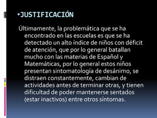 JUSTIFICACIÓNÚltimamente, la problemática que se ha encontrado en las escuelas es que se ha detectado un alto índice de niños con déficit de atención, que por lo general batallan mucho con las materias de Español y Matemáticas, por lo general estos niños presentan sintomatología de desánimo, se distraen constantemente, cambian de actividades antes de terminar otras, y tienen dificultad de poder mantenerse sentados (estar inactivos) entre otros síntomas.