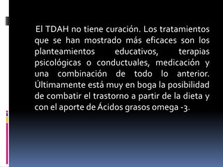      El TDAH no tiene curación. Los tratamientos que se han mostrado más eficaces son los planteamientos educativos, terapias psicológicas o conductuales, medicación y una combinación de todo lo anterior. Últimamente está muy en boga la posibilidad de combatir el trastorno a partir de la dieta y con el aporte de Ácidos grasos omega -3. 