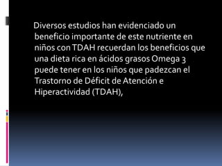     Diversos estudios han evidenciado un beneficio importante de este nutriente en niños con TDAH recuerdan los beneficios que una dieta rica en ácidos grasos Omega 3 puede tener en los niños que padezcan el Trastorno de Déficit de Atención e Hiperactividad (TDAH),