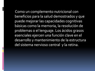      Como un complemento nutricional con beneficios para la salud demostrados y que puede mejorar las capacidades cognitivas básicas como la memoria, la resolución de problemas o el lenguaje. Los ácidos grasos esenciales ejercen una función clave en el desarrollo y mantenimiento de la estructura del sistema nervioso central  y la retina.