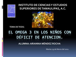 INSTITUTO DE CIENCIAS Y ESTUDIOS SUPERIORES DE TAMAULIPAS, A.C. TEMA DE TESIS: EL OMEGA 3 EN LOS NIÑOS CON DÉFICIT DE ATENCION.  ALUMNA: ARIANNA MÉNDEZ ROCHA Martes 29 de Marzo del 2011. 