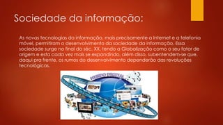 Sociedade da informação:
As novas tecnologias da informação, mais precisamente a Internet e a telefonia
móvel, permitiram o desenvolvimento da sociedade da informação. Essa
sociedade surge no final do séc. XX, tendo a Globalização como o seu fator de
origem e esta cada vez mais se expandindo, além disso, subentendem-se que,
daqui pra frente, os rumos do desenvolvimento dependerão das revoluções
tecnológicas.
 