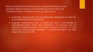 Nesta sociedade da informação, é possível destacar duas
questões observáveis na sociedade dos nossos dias que,
manifestamente, a influenciam e condicionam:
 A primeira relaciona-se com as alterações verificadas ao nível da
produção/edição da informação;
 segunda relaciona-se com a escala em que a informação é
difundida/recebida. Estas duas questões e os factores que as
instituem interpenetram-se. Um ponto comum às duas é o dos
meios de comunicação (media) e o desenvolvimento de que
foram alvo no século XX.
 