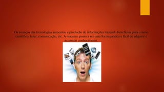 Os avanços das tecnologias aumentou a produção de informações trazendo benefícios para o meio
científico, lazer, comunicação, etc. A máquina passa a ser uma forma prática e fácil de adquirir e
acumular conhecimento.
 