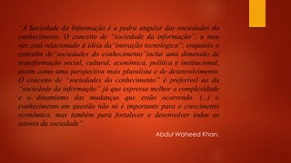 “A Sociedade da Informação é a pedra angular das sociedades do
conhecimento. O conceito de “sociedade da informação”, a meu
ver, está relacionado à idéia da“inovação tecnológica”, enquanto o
conceito de“sociedades do conhecimento”inclui uma dimensão de
transformação social, cultural, econômica, política e institucional,
assim como uma perspectiva mais pluralista e de desenvolvimento.
O conceito de “sociedades do conhecimento” é preferível ao da
“sociedade da informação” já que expressa melhor a complexidade
e o dinamismo das mudanças que estão ocorrendo. (...) o
conhecimento em questão não só é importante para o crescimento
econômico, mas também para fortalecer e desenvolver todos os
setores da sociedade”.
Abdul Waheed Khan.
 