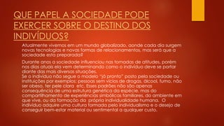 QUE PAPEL A SOCIEDADE PODE
EXERCER SOBRE O DESTINO DOS
INDIVÍDUOS?
Atualmente vivemos em um mundo globalizado, aonde cada dia surgem
novas tecnologias e novas formas de relacionamentos, mas será que a
sociedade esta preparada?
Durante anos a sociedade influenciou nas tomadas de atitudes, porém
nos dias atuais ela vem determinando como o indivíduo deve se portar
diante das mais diversas situações.
Se o indivíduo não segue o modelo “já pronto” posto pela sociedade ou
instituições por exemplos: pessoas sem vícios de drogas, álcool, fumo, não
ser obeso, ter pele clara etc. Esses padrões não são apenas
consequência de uma estrutura genética da espécie, mas do
compartilhamento de experiências simbólicas familiares, do ambiente em
que vive, ou da formação da própria individualidade humana. O
indivíduo adquire uma cultura formada pelo individualismo e o desejo de
conseguir bem-estar material ou sentimental a qualquer custo.
 