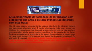 A sua importância da Sociedade da Informação com
o decorrer dos anos e os seus avanços são descritos
com esta frase:
Não há como esgotar um assunto tão vasto e tão cheio de minúcias como o
que está sendo abordado aqui. É muito interessante notar que, embora as
histórias do computador e da Internet sejam muito recentes e estejam bem
documentadas, ainda assim existem conflitos de interpretação de fatos.
Será que exageramos a importância de alguns dos envolvidos e esquecemos
de mencionar pessoas ou empresas que foram tão importantes quanto? Ou
até mais? É possível. O poeta Fernando Pessoa escreveu, naquele estilo
mais português, impossível dele: “O universo não é idéia minha. A minha
idéia do universo é que é idéia minha”.
 