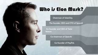Who is Elon Musk?
Chairman of SolarCity
The founder, CEO and CTO of SpaceX
Co-chairman of OpenAI
Co-founder of PayPal.
Co-founder and CEO of Tesla
Motors
 