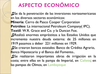 ASPECTO ECONÓMICO
♫Se da la penetración de las inversiones norteamericanas
en los diversos sectores económicos:
Minería: Cerro de Pasco Cooper Corporation
Petróleo: La internacional Petroleum Company( IPC).
Textil: W.R. Grace and Co. y la Duncan Fox.
♫Realizó enormes empréstitos a los Estados Unidos que
incremento nuestra deuda externa: de 25 millones en
1919 pasamos a deber 221 millones en 1929.
♫Se crearon bancos estatales: Banco de Crédito Agrario,
Banco Hipotecario y el Banco del Fomento..
♫Se realizaron importantes obras de irrigación en la
costa; entre ellas en la pampa de Imperial, en Cañete; en
las pampas de Olmos, en Lambayeque
 