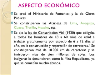 ASPECTO ECONÓMICO
Ω Se creó el Ministerio de Fomento; y la de Obras
Públicas.
Ω Se construyeron las Atarjeas de Lima, Arequipa,
Cuzco, Trujillo, Huacho, etc.
Ω Se dio la ley de Conscripción Vial (1920) que obligaba
a todos los hombres de 18 a 60 años de edad a
trabajar gratuitamente por espacio de 6 a 12 días al
año, en la construcción y reparación de carreteras.9
. Se
construyeron más de 18.000 km de carreteras y se
invirtieron más de cien millones de soles. Los
indígenas lo denunciaron como la Mita Republicana, ya
que se cometían mucho abusos.
 