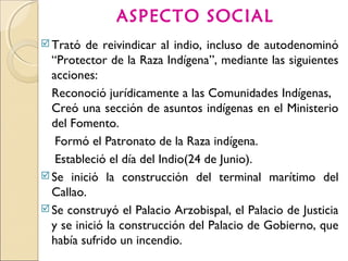 ASPECTO SOCIAL
Trató de reivindicar al indio, incluso de autodenominó
“Protector de la Raza Indígena”, mediante las siguientes
acciones:
Reconoció jurídicamente a las Comunidades Indígenas,
Creó una sección de asuntos indígenas en el Ministerio
del Fomento.
Formó el Patronato de la Raza indígena.
Estableció el día del Indio(24 de Junio).
Se inició la construcción del terminal marítimo del
Callao.
Se construyó el Palacio Arzobispal, el Palacio de Justicia
y se inició la construcción del Palacio de Gobierno, que
había sufrido un incendio.
 