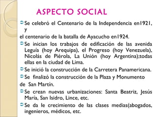 ASPECTO SOCIAL
 Se celebró el Centenario de la Independencia en1921,
y
el centenario de la batalla de Ayacucho en1924.
 Se inician los trabajos de edificación de las avenida
Leguía (hoy Arequipa), el Progreso (hoy Venezuela),
Nicolás de Piérola, La Unión (hoy Argentina);todas
ellas en la ciudad de Lima.
 Se inició la construcción de la Carretera Panamericana.
 Se finalizó la construcción de la Plaza y Monumento
de San Martín.
 Se crean nuevas urbanizaciones: Santa Beatriz, Jesús
María, San Isidro, Lince, etc.
 Se da le crecimiento de las clases medias(abogados,
ingenieros, médicos, etc.
 