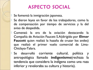  Se fomentó la inmigración japonesa.
 Se dieron leyes en favor de los trabajadores, como la
de compensación por tiempo de servicios y la del
aviso de despedida.
 Comenzó la era de la aviación destacando la
Compañía de Aviación Faucett S.A(dirigido por Elmer
Faucett quien realizó la hazaña de cruzar los andes)
que realizó el primer vuelo comercial de Lima-
Chiclayo-Talara.
 Se desarrolló corriente cultural, política y
antropológica llamado indigenismo(rechaza la
tendencia que considera la indígena como una raza
inferior y revaloraba su cultura y historia).
ASPECTO SOCIAL
 