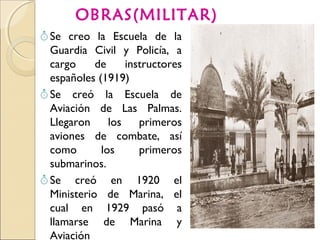 OBRAS(MILITAR)
 Se creo la Escuela de la
Guardia Civil y Policía, a
cargo de instructores
españoles (1919)
 Se creó la Escuela de
Aviación de Las Palmas.
Llegaron los primeros
aviones de combate, así
como los primeros
submarinos.
 Se creó en 1920 el
Ministerio de Marina, el
cual en 1929 pasó a
llamarse de Marina y
Aviación
 