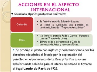 ACCIONES EN EL ASPECTO
INTERNACIONAL
♥ Se produjo el pleito con ingleses y norteamericanos por los
derechos adeudados al Estado por la explotación del
petróleo en el yacimiento de La Brea y Pariñas tuvo una
desafortunada solución para el interés del Estado al firmarse
el ilegal Laudo de París de 1922.
♥ Soluciona algunos problemas limítrofes:
 