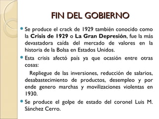 FIN DEL GOBIERNOFIN DEL GOBIERNO
Se produce el crack de 1929 también conocido como
la Crisis de 1929 o La Gran Depresión, fue la más
devastadora caída del mercado de valores en la
historia de la Bolsa en Estados Unidos.
Esta crisis afectó país ya que ocasión entre otras
cosas:
Repliegue de las inversiones, reducción de salarios,
desabastecimiento de productos, desempleo y por
ende genero marchas y movilizaciones violentas en
1930.
Se produce el golpe de estado del coronel Luis M.
Sánchez Cerro.
 