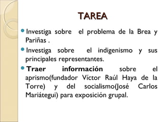 TAREATAREA
Investiga sobre el problema de la Brea y
Pariñas .
Investiga sobre el indigenismo y sus
principales representantes.
Traer información sobre el
aprismo(fundador Víctor Raúl Haya de la
Torre) y del socialismo(José Carlos
Mariátegui) para exposición grupal.
 