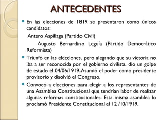 ANTECEDENTESANTECEDENTES
 En las elecciones de 1819 se presentaron como únicos
candidatos:
Antero Aspillaga (Partido Civil)
Augusto Bernardino Leguía (Partido Democrático
Reformista)
 Triunfó en las elecciones, pero alegando que su victoria no
iba a ser reconocida por el gobierno civilista, dio un golpe
de estado el 04/06/1919.Asumió el poder como presidente
provisorio y disolvió el Congreso.
 Convocó a elecciones para elegir a los representantes de
una Asamblea Constitucional que tendrían labor de realizar
algunas reformas constitucionales. Esta misma asamblea lo
proclamó Presidente Constitucional el 12 /10/1919.
 