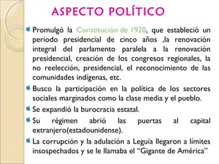 Promulgó la Constitución de 1920, que estableció un
periodo presidencial de cinco años ,la renovación
integral del parlamento paralela a la renovación
presidencial, creación de los congresos regionales, la
no reelección, presidencial, el reconocimiento de las
comunidades indígenas, etc.
 Busco la participación en la política de los sectores
sociales marginados como la clase media y el pueblo.
 Se expandió la burocracia estatal.
 Su régimen abrió las puertas al capital
extranjero(estadounidense).
 La corrupción y la adulación a Leguía llegaron a límites
insospechados y se le llamaba el “Gigante de América”
ASPECTO POLÍTICO
 