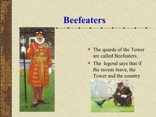 Beefeaters The quards of the Tower are called Beefeaters. The  legend says that if the ravens leave, the Tower and the country will fall. 