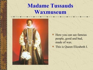 Madame Tussauds Waxmuseum Here you can see famous people, good and bad, made of wax. This is Queen Elizabeth I. 