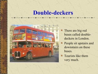 Double-deckers There are big red buses called double-deckers in London.  People sit upstairs and downstairs on these buses.  Tourists like them very much. 