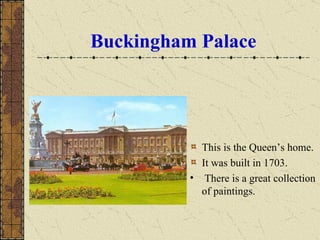Buckingham   Palace This is the Queen’s home.  It was built in 1703. There is a great collection of paintings . 