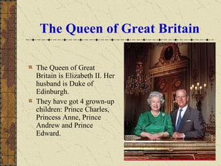 The Queen of Great Britain The Queen of Great Britain is Elizabeth II. Her husband is Duke of Edinburgh.  They have got 4 grown-up children: Prince Charles, Princess Anne, Prince Andrew and Prince Edward. 