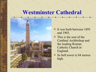 Westminster Cathedral It was built between 1895 and 1903. This is the seat of the Cardinal Archbishop and the leading Roman Catholic Church in England.  Its bell tower is 84 metres high. 