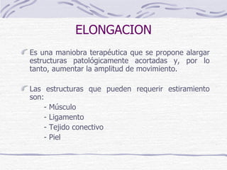 ELONGACION Es una maniobra terapéutica que se propone alargar estructuras patológicamente acortadas y, por lo tanto, aumentar la amplitud de movimiento. Las estructuras que pueden requerir estiramiento son:  - Músculo - Ligamento - Tejido conectivo - Piel 