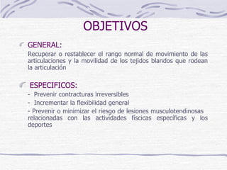 OBJETIVOS GENERAL: Recuperar o restablecer el rango normal de movimiento de las articulaciones y la movilidad de los tejidos blandos que rodean la articulación ESPECIFICOS: -  Prevenir contracturas irreversibles -  Incrementar la flexibilidad general - Prevenir o minimizar el riesgo de lesiones musculotendinosas  relacionadas con las actividades físcicas específicas y los deportes  