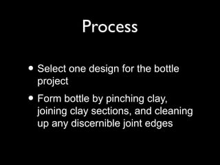 Process
• Select one design for the bottle
project
• Form bottle by pinching clay,
joining clay sections, and cleaning
up any discernible joint edges
 
