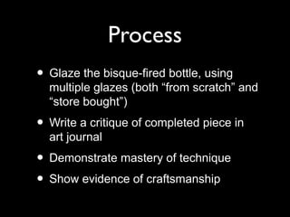 Process
• Glaze the bisque-fired bottle, using
multiple glazes (both “from scratch” and
“store bought”)
• Write a critique of completed piece in
art journal
• Demonstrate mastery of technique
• Show evidence of craftsmanship
 
