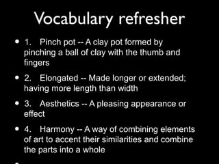 Vocabulary refresher
• 1. Pinch pot -- A clay pot formed by
pinching a ball of clay with the thumb and
fingers
• 2. Elongated -- Made longer or extended;
having more length than width
• 3. Aesthetics -- A pleasing appearance or
effect
• 4. Harmony -- A way of combining elements
of art to accent their similarities and combine
the parts into a whole
 