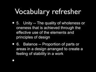 Vocabulary refresher
• 5. Unity -- The quality of wholeness or
oneness that is achieved through the
effective use of the elements and
principles of design
• 6. Balance -- Proportion of parts or
areas in a design arranged to create a
feeling of stability in a work
•
 
