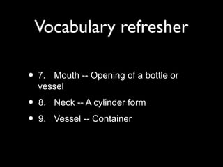 Vocabulary refresher
• 7. Mouth -- Opening of a bottle or
vessel
• 8. Neck -- A cylinder form
• 9. Vessel -- Container
 