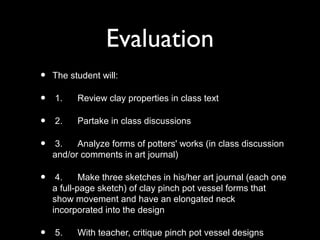 Evaluation
• The student will:
• 1. Review clay properties in class text
• 2. Partake in class discussions
• 3. Analyze forms of potters' works (in class discussion
and/or comments in art journal)
• 4. Make three sketches in his/her art journal (each one
a full-page sketch) of clay pinch pot vessel forms that
show movement and have an elongated neck
incorporated into the design
• 5. With teacher, critique pinch pot vessel designs
 