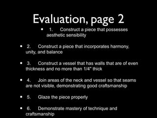 Evaluation, page 2
• 1. Construct a piece that possesses
aesthetic sensibility
• 2. Construct a piece that incorporates harmony,
unity, and balance
• 3. Construct a vessel that has walls that are of even
thickness and no more than 1/4" thick
• 4. Join areas of the neck and vessel so that seams
are not visible, demonstrating good craftsmanship
• 5. Glaze the piece properly
• 6. Demonstrate mastery of technique and
craftsmanship
 